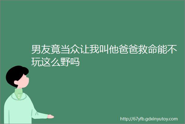 男友竟当众让我叫他爸爸救命能不玩这么野吗